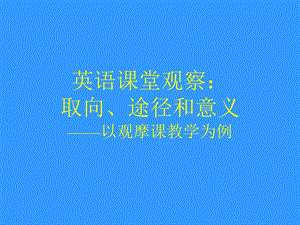 英语课堂观察取向、途径和意义——以观摩课教学为例福建.ppt